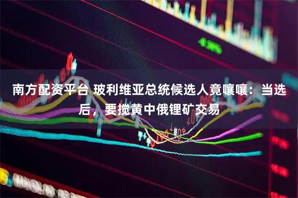 南方配资平台 玻利维亚总统候选人竟嚷嚷：当选后，要搅黄中俄锂矿交易
