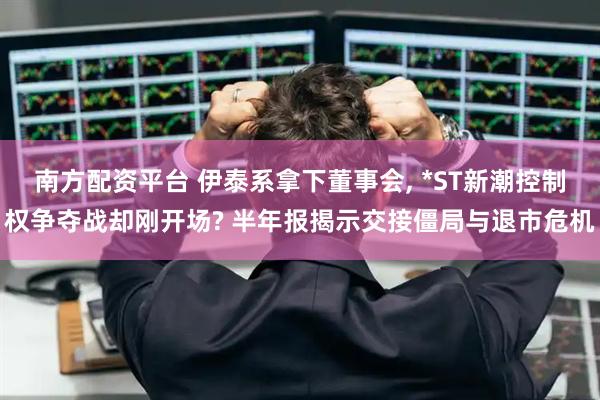 南方配资平台 伊泰系拿下董事会, *ST新潮控制权争夺战却刚开场? 半年报揭示交接僵局与退市危机