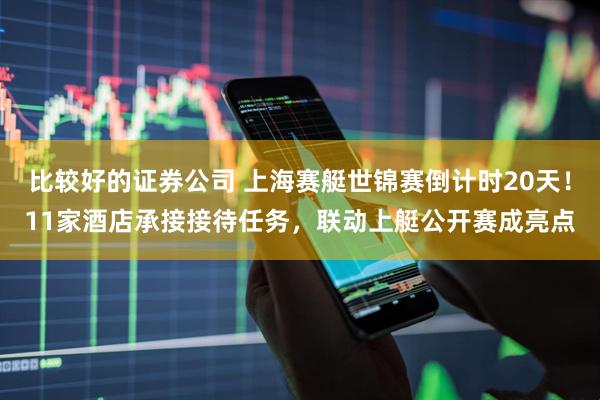 比较好的证券公司 上海赛艇世锦赛倒计时20天！11家酒店承接接待任务，联动上艇公开赛成亮点