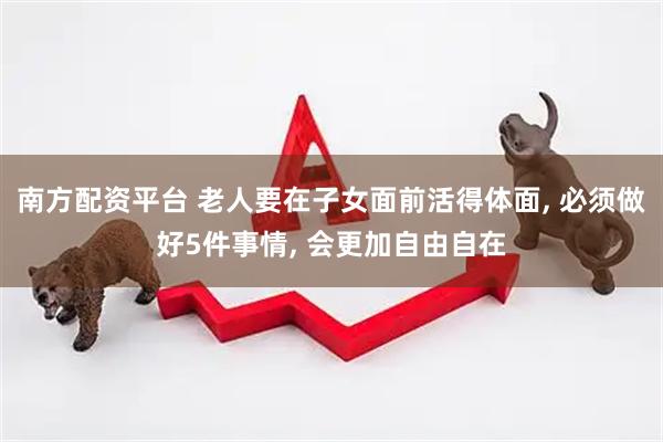 南方配资平台 老人要在子女面前活得体面, 必须做好5件事情, 会更加自由自在