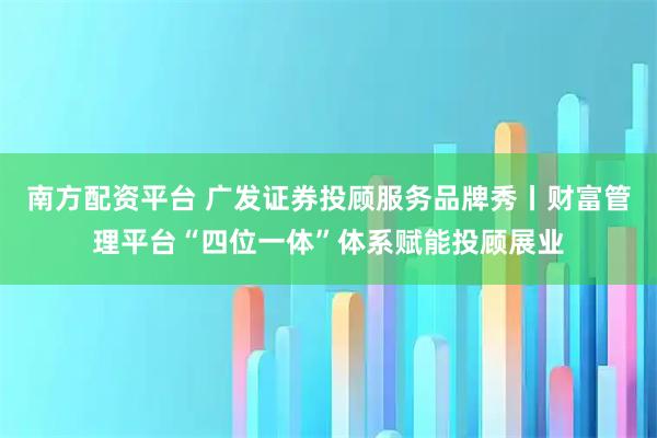 南方配资平台 广发证券投顾服务品牌秀丨财富管理平台“四位一体”体系赋能投顾展业