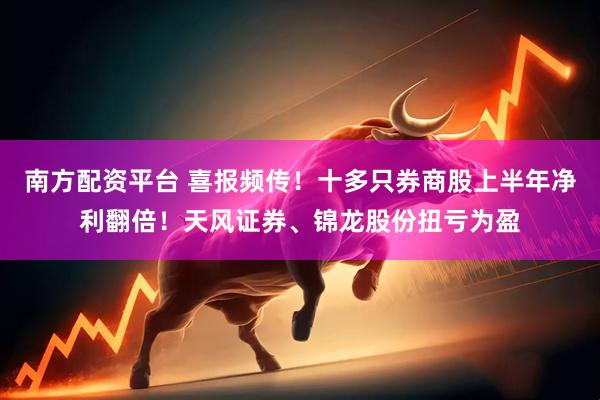 南方配资平台 喜报频传！十多只券商股上半年净利翻倍！天风证券、锦龙股份扭亏为盈