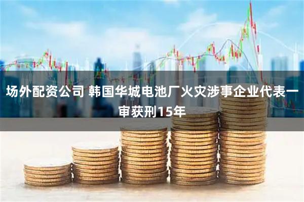 场外配资公司 韩国华城电池厂火灾涉事企业代表一审获刑15年