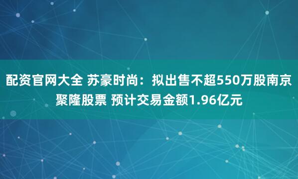 配资官网大全 苏豪时尚：拟出售不超550万股南京聚隆股票 预计交易金额1.96亿元