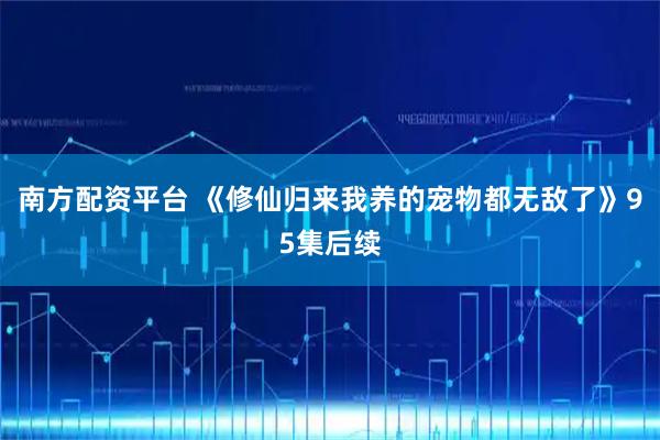 南方配资平台 《修仙归来我养的宠物都无敌了》95集后续