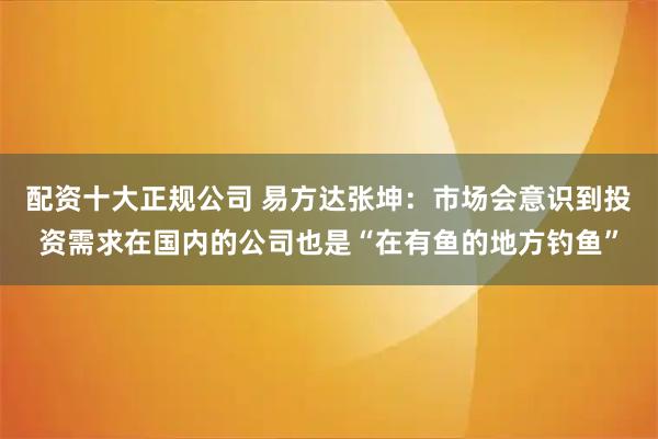 配资十大正规公司 易方达张坤：市场会意识到投资需求在国内的公司也是“在有鱼的地方钓鱼”