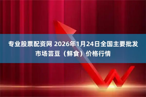 专业股票配资网 2026年1月24日全国主要批发市场芸豆（鲜食）价格行情