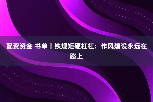配资资金 书单丨铁规矩硬杠杠：作风建设永远在路上