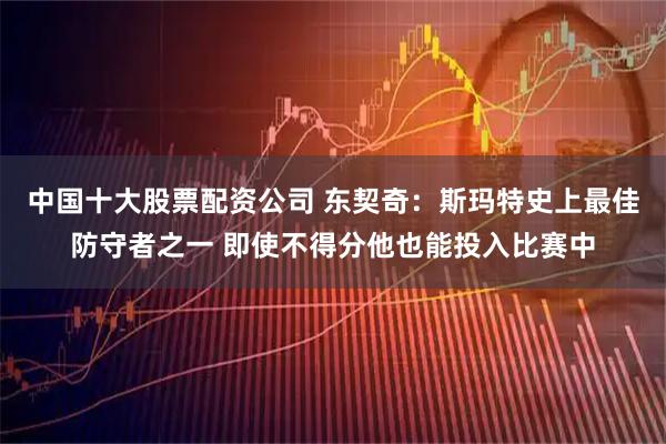 中国十大股票配资公司 东契奇：斯玛特史上最佳防守者之一 即使不得分他也能投入比赛中