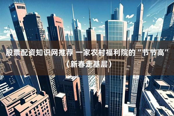 股票配资知识网推荐 一家农村福利院的“节节高”(新春走基层)