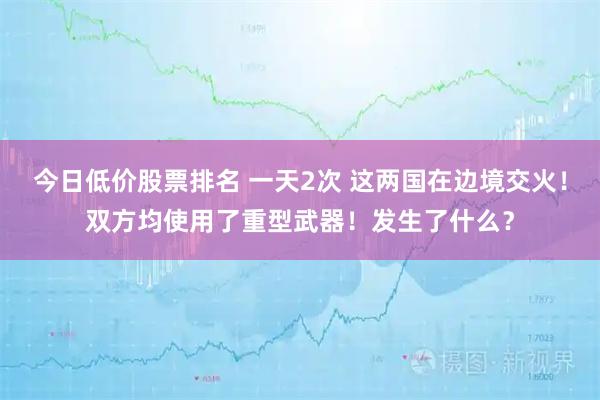 今日低价股票排名 一天2次 这两国在边境交火!双方均使用了重型武器!发生了什么?