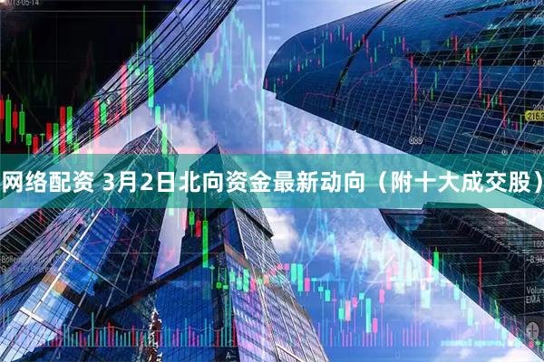 网络配资 3月2日北向资金最新动向(附十大成交股)