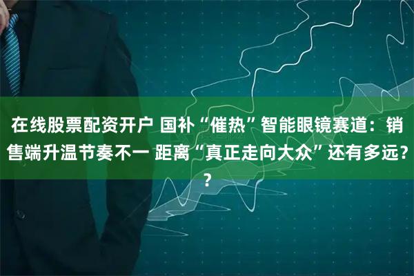 在线股票配资开户 国补“催热”智能眼镜赛道：销售端升温节奏不一 距离“真正走向大众”还有多远？