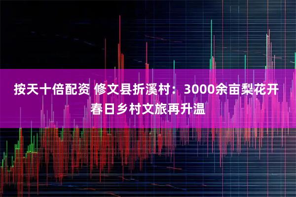 按天十倍配资 修文县折溪村:3000余亩梨花开 春日乡村文旅再升温