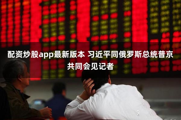 配资炒股app最新版本 习近平同俄罗斯总统普京共同会见记者