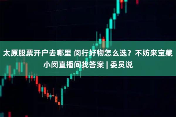 太原股票开户去哪里 闵行好物怎么选？不妨来宝藏小闵直播间找答案 | 委员说