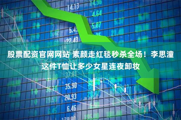 股票配资官网网站 素颜走红毯秒杀全场！李思潼这件T恤让多少女星连夜卸妆