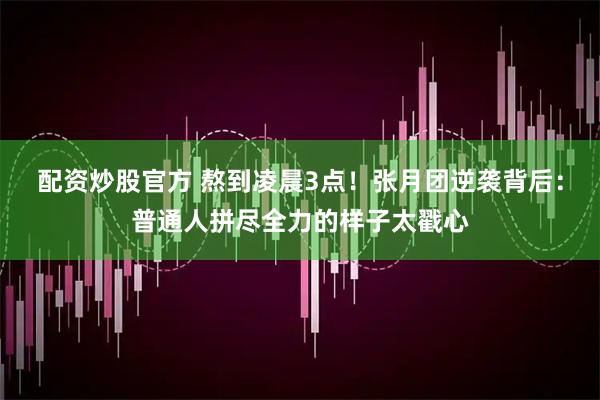 配资炒股官方 熬到凌晨3点！张月团逆袭背后：普通人拼尽全力的样子太戳心