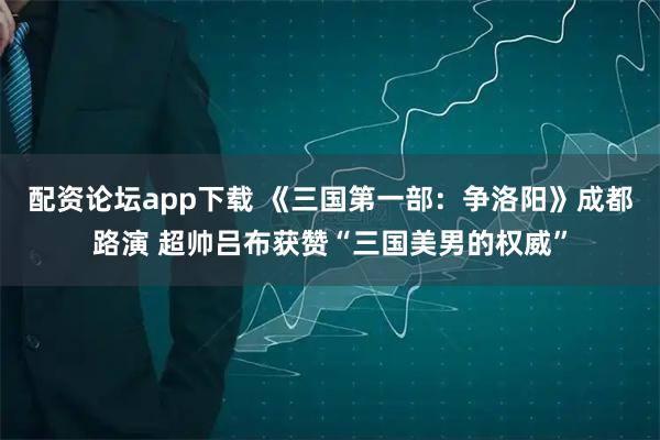 配资论坛app下载 《三国第一部：争洛阳》成都路演 超帅吕布获赞“三国美男的权威”
