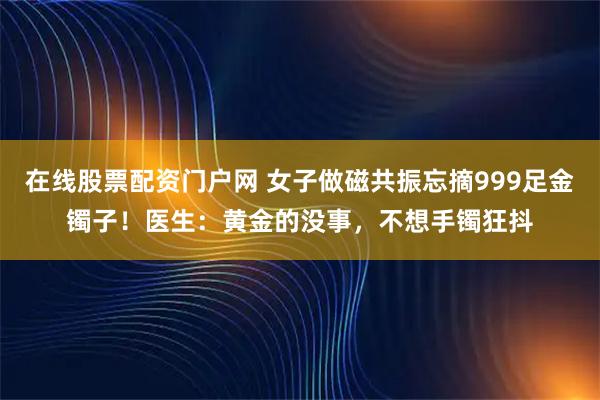 在线股票配资门户网 女子做磁共振忘摘999足金镯子！医生：黄金的没事，不想手镯狂抖
