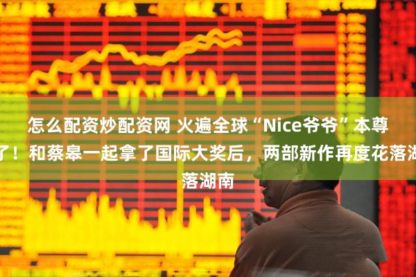 怎么配资炒配资网 火遍全球“Nice爷爷”本尊来了！和蔡皋一起拿了国际大奖后，两部新作再度花落湖南