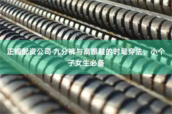 正规配资公司 九分裤与高跟鞋的时髦穿法，小个子女生必备